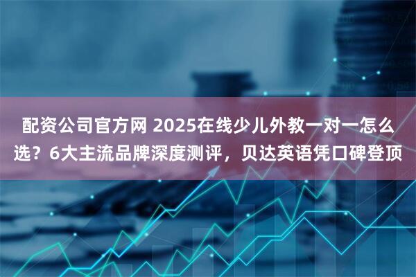 配资公司官方网 2025在线少儿外教一对一怎么选？6大主流品牌深度测评，贝达英语凭口碑登顶