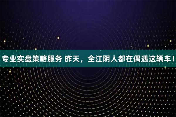 专业实盘策略服务 昨天，全江阴人都在偶遇这辆车！