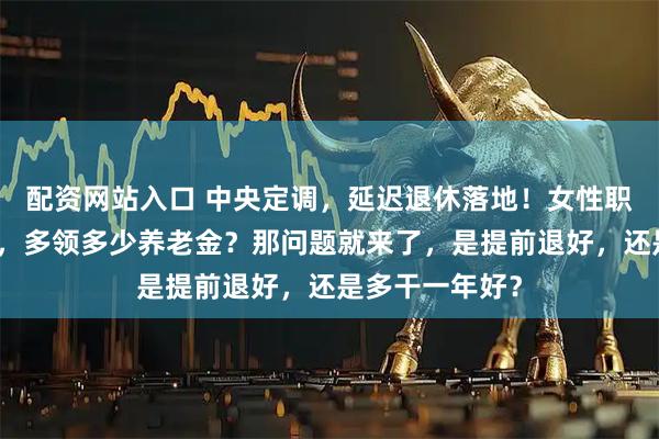 配资网站入口 中央定调，延迟退休落地！女性职工晚退休一年，多领多少养老金？那问题就来了，是提前退好，还是多干一年好？