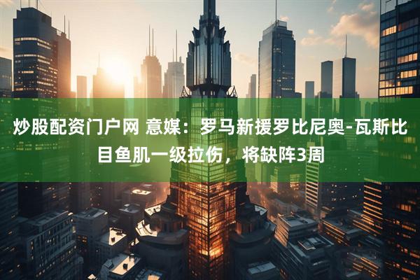 炒股配资门户网 意媒：罗马新援罗比尼奥-瓦斯比目鱼肌一级拉伤，将缺阵3周