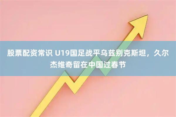 股票配资常识 U19国足战平乌兹别克斯坦，久尔杰维奇留在中国过春节