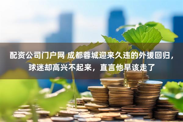 配资公司门户网 成都蓉城迎来久违的外援回归，球迷却高兴不起来，直言他早该走了