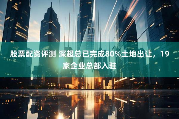 股票配资评测 深超总已完成80%土地出让，19家企业总部入驻