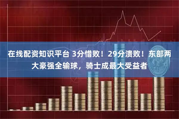在线配资知识平台 3分惜败！29分溃败！东部两大豪强全输球，骑士成最大受益者