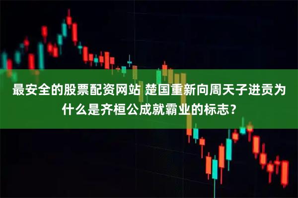 最安全的股票配资网站 楚国重新向周天子进贡为什么是齐桓公成就霸业的标志?