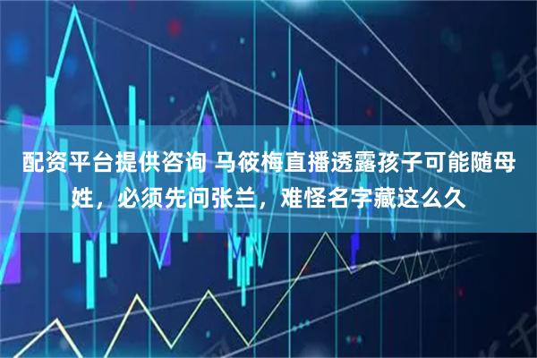 配资平台提供咨询 马筱梅直播透露孩子可能随母姓，必须先问张兰，难怪名字藏这么久
