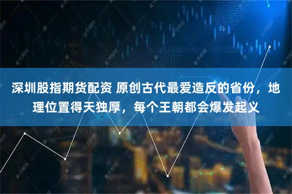 深圳股指期货配资 原创古代最爱造反的省份,地理位置得天独厚,每个王朝都会爆发起义