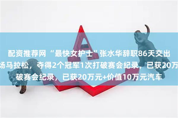 配资推荐网 “最快女护士”张水华辞职86天交出瞩目成绩单：参加4场马拉松，夺得2个冠军1次打破赛会纪录，已获20万元+价值10万元汽车