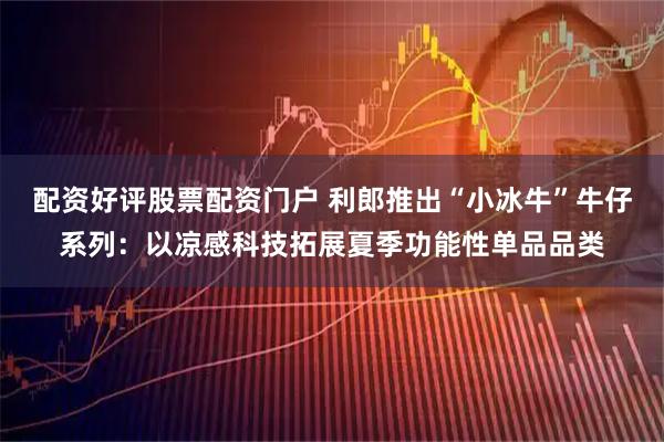 配资好评股票配资门户 利郎推出“小冰牛”牛仔系列：以凉感科技拓展夏季功能性单品品类