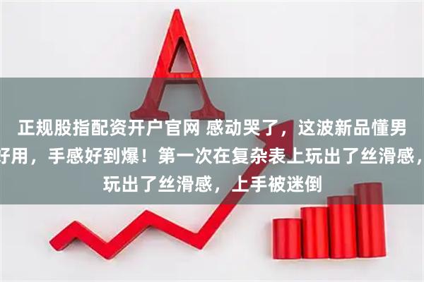 正规股指配资开户官网 感动哭了，这波新品懂男人！实用更好用，手感好到爆！第一次在复杂表上玩出了丝滑感，上手被迷倒