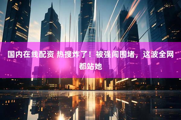 国内在线配资 热搜炸了！被强闯围堵，这波全网都站她