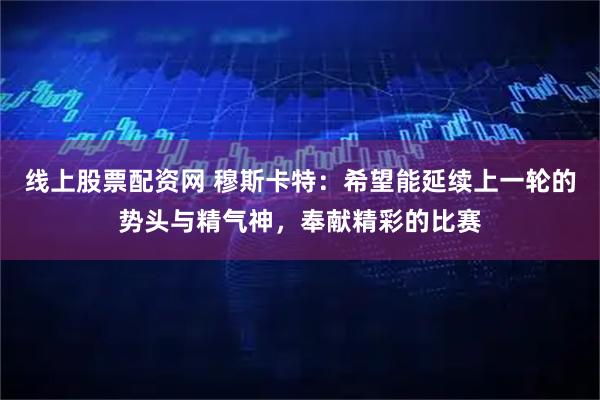 线上股票配资网 穆斯卡特：希望能延续上一轮的势头与精气神，奉献精彩的比赛