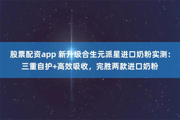股票配资app 新升级合生元派星进口奶粉实测：三重自护+高效吸收，完胜两款进口奶粉