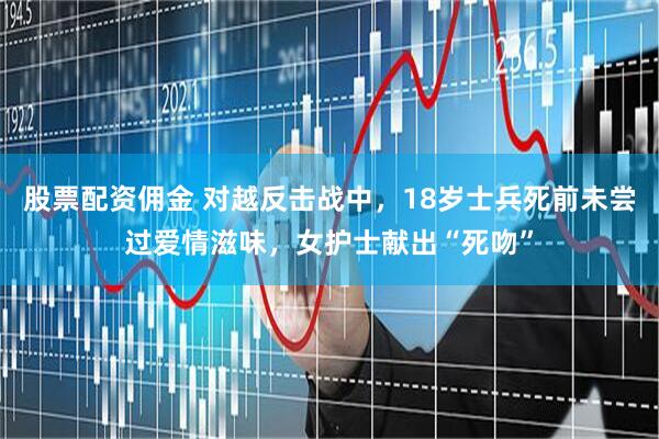 股票配资佣金 对越反击战中，18岁士兵死前未尝过爱情滋味，女护士献出“死吻”
