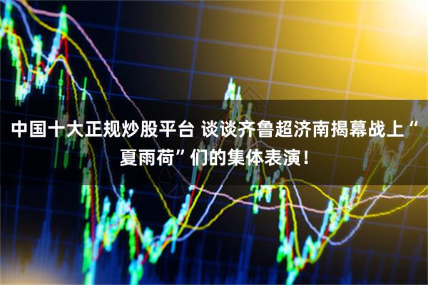 中国十大正规炒股平台 谈谈齐鲁超济南揭幕战上“夏雨荷”们的集体表演！