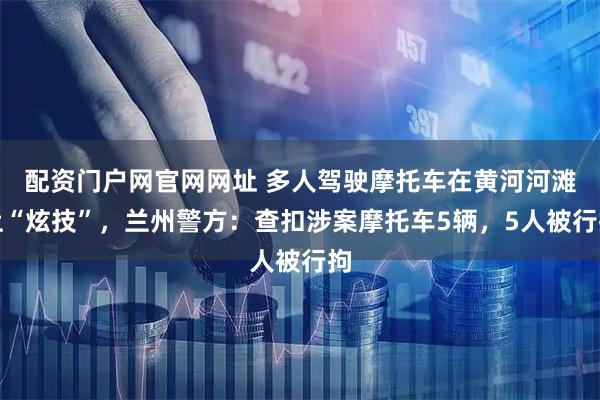配资门户网官网网址 多人驾驶摩托车在黄河河滩上“炫技”，兰州警方：查扣涉案摩托车5辆，5人被行拘