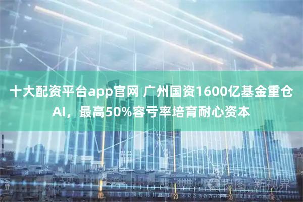十大配资平台app官网 广州国资1600亿基金重仓AI,最高50%容亏率培育耐心资本