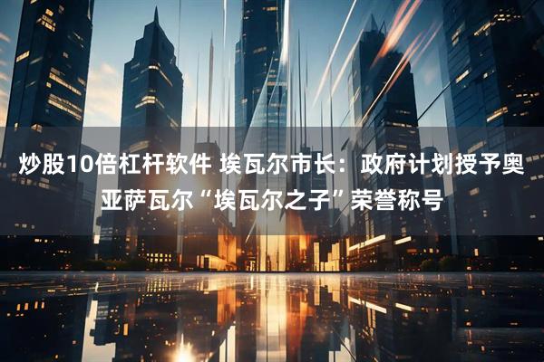 炒股10倍杠杆软件 埃瓦尔市长：政府计划授予奥亚萨瓦尔“埃瓦尔之子”荣誉称号