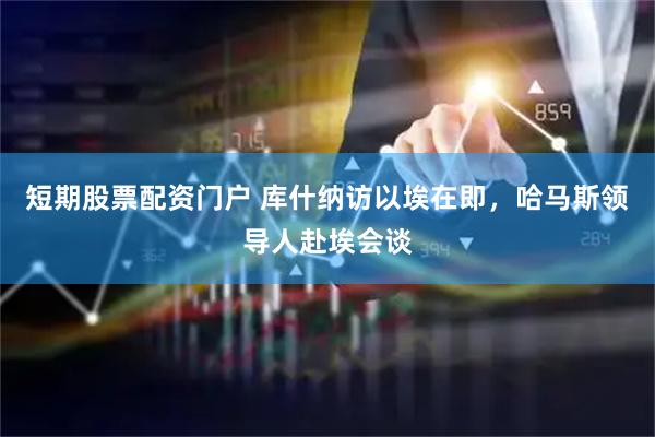 短期股票配资门户 库什纳访以埃在即，哈马斯领导人赴埃会谈