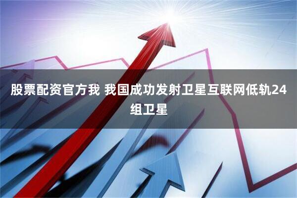 股票配资官方我 我国成功发射卫星互联网低轨24组卫星