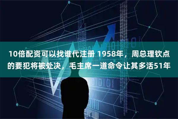 10倍配资可以找谁代注册 1958年，周总理钦点的要犯将被处决，毛主席一道命令让其多活51年